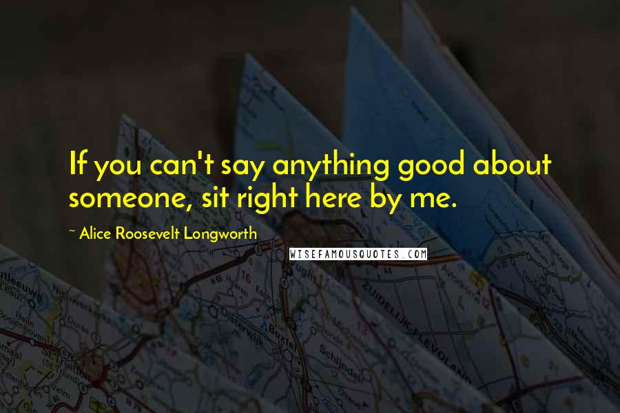 Alice Roosevelt Longworth Quotes: If you can't say anything good about someone, sit right here by me.