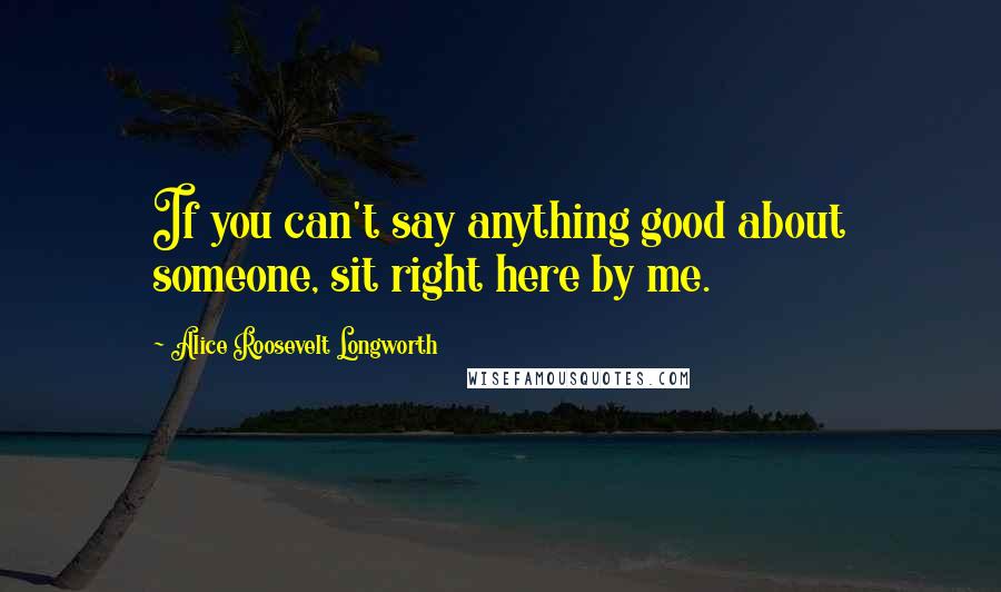 Alice Roosevelt Longworth Quotes: If you can't say anything good about someone, sit right here by me.