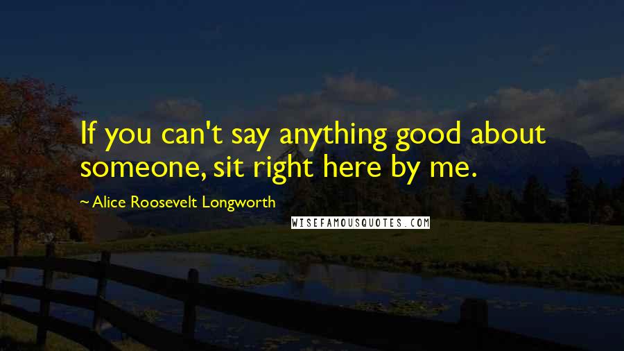 Alice Roosevelt Longworth Quotes: If you can't say anything good about someone, sit right here by me.