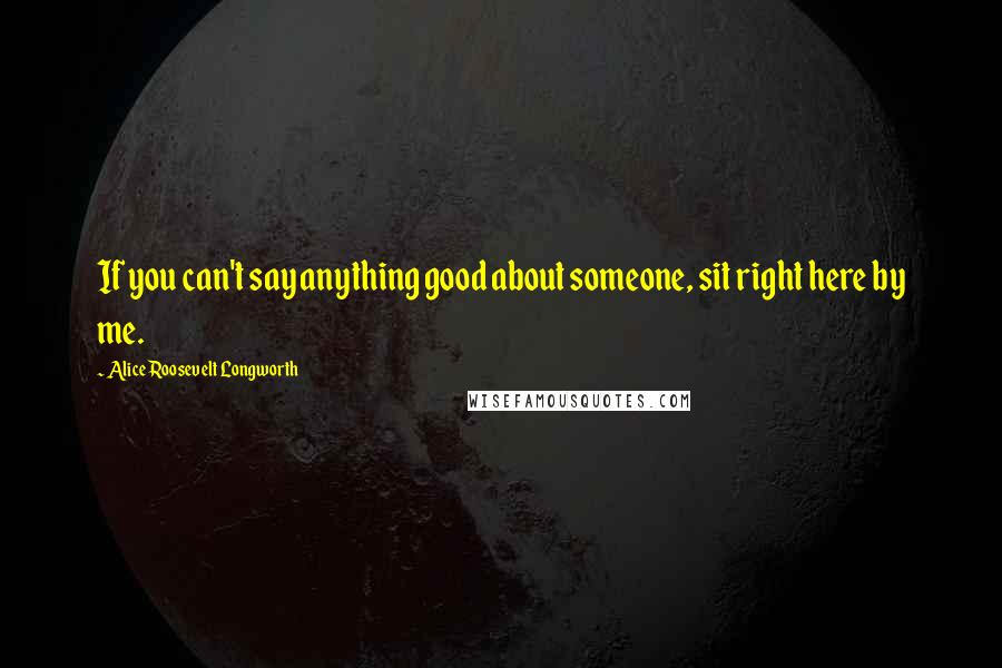 Alice Roosevelt Longworth Quotes: If you can't say anything good about someone, sit right here by me.