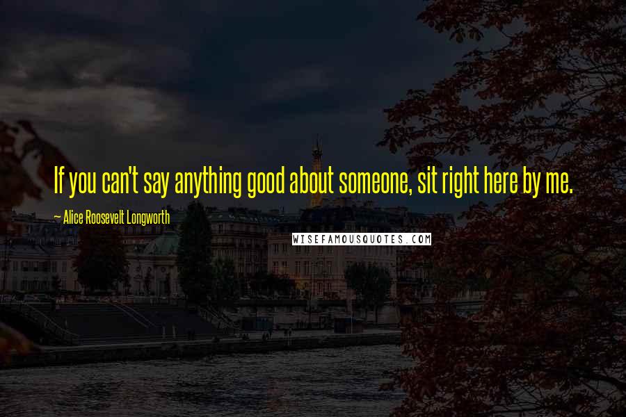 Alice Roosevelt Longworth Quotes: If you can't say anything good about someone, sit right here by me.