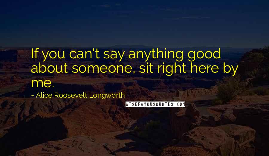 Alice Roosevelt Longworth Quotes: If you can't say anything good about someone, sit right here by me.