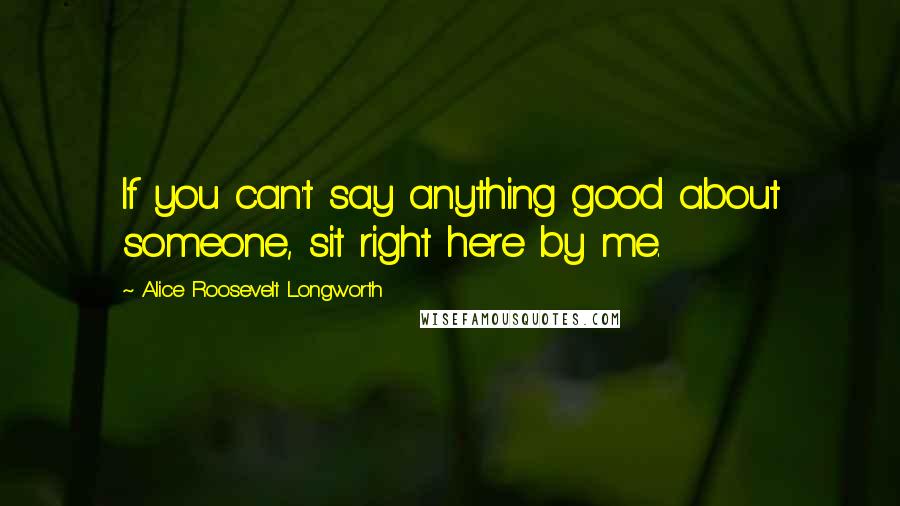 Alice Roosevelt Longworth Quotes: If you can't say anything good about someone, sit right here by me.