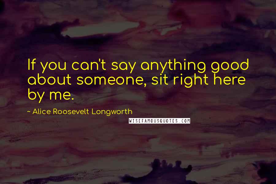 Alice Roosevelt Longworth Quotes: If you can't say anything good about someone, sit right here by me.