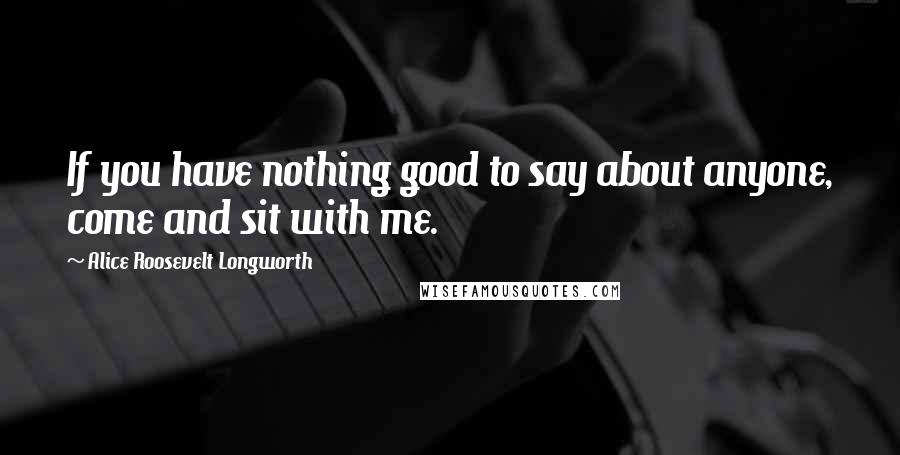 Alice Roosevelt Longworth Quotes: If you have nothing good to say about anyone, come and sit with me.