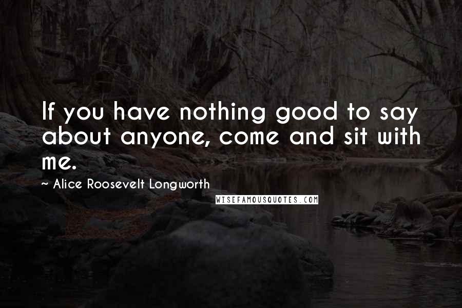 Alice Roosevelt Longworth Quotes: If you have nothing good to say about anyone, come and sit with me.