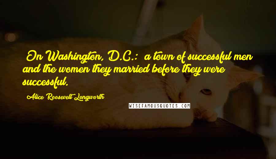 Alice Roosevelt Longworth Quotes: [On Washington, D.C.:] a town of successful men and the women they married before they were successful.