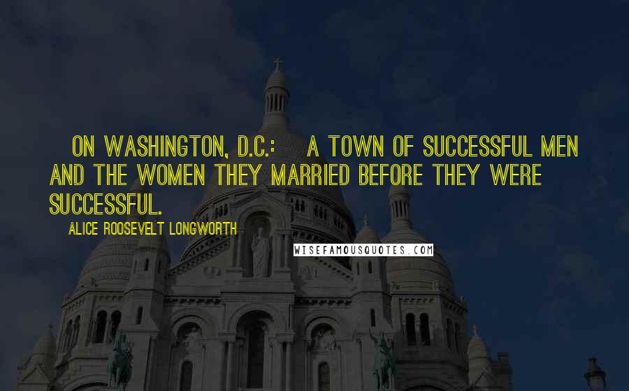 Alice Roosevelt Longworth Quotes: [On Washington, D.C.:] a town of successful men and the women they married before they were successful.