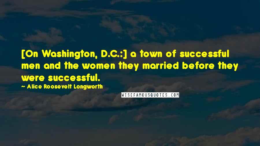 Alice Roosevelt Longworth Quotes: [On Washington, D.C.:] a town of successful men and the women they married before they were successful.