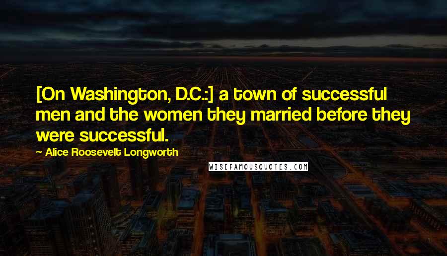 Alice Roosevelt Longworth Quotes: [On Washington, D.C.:] a town of successful men and the women they married before they were successful.