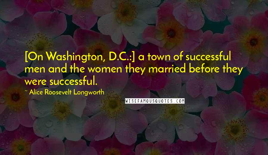 Alice Roosevelt Longworth Quotes: [On Washington, D.C.:] a town of successful men and the women they married before they were successful.