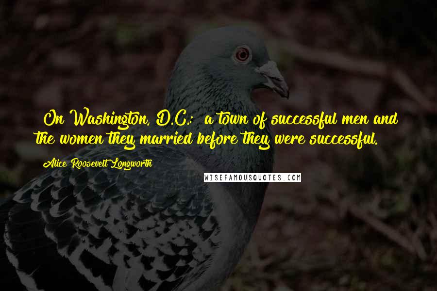 Alice Roosevelt Longworth Quotes: [On Washington, D.C.:] a town of successful men and the women they married before they were successful.