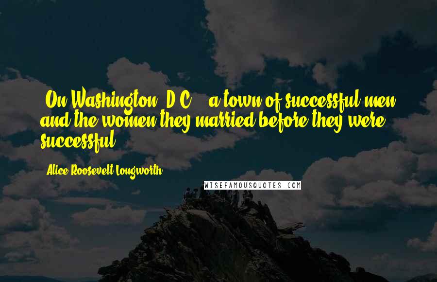 Alice Roosevelt Longworth Quotes: [On Washington, D.C.:] a town of successful men and the women they married before they were successful.