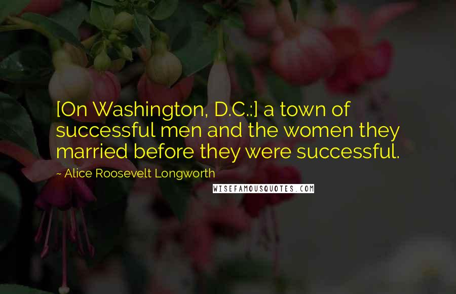 Alice Roosevelt Longworth Quotes: [On Washington, D.C.:] a town of successful men and the women they married before they were successful.
