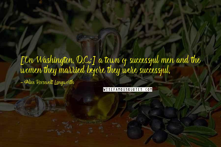 Alice Roosevelt Longworth Quotes: [On Washington, D.C.:] a town of successful men and the women they married before they were successful.