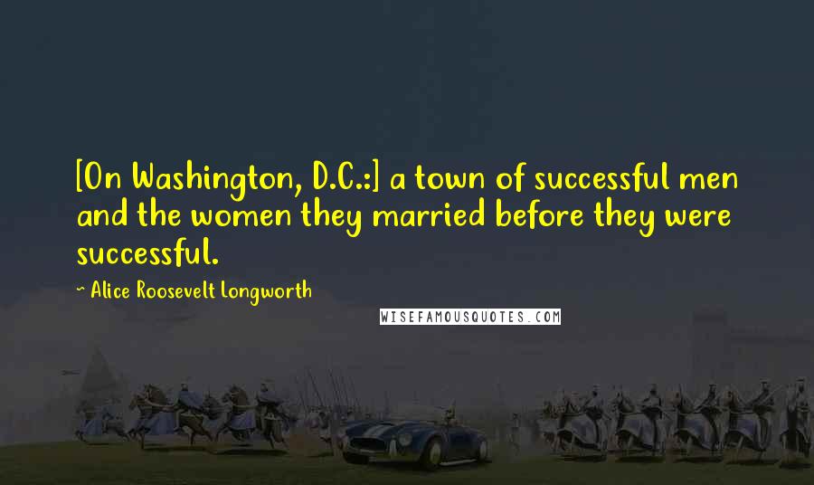 Alice Roosevelt Longworth Quotes: [On Washington, D.C.:] a town of successful men and the women they married before they were successful.