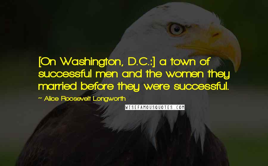 Alice Roosevelt Longworth Quotes: [On Washington, D.C.:] a town of successful men and the women they married before they were successful.