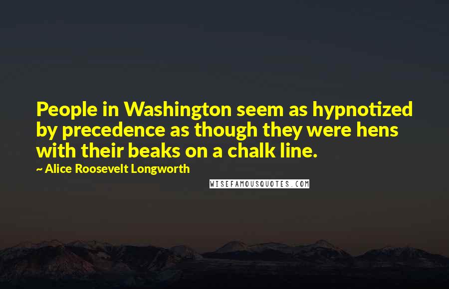 Alice Roosevelt Longworth Quotes: People in Washington seem as hypnotized by precedence as though they were hens with their beaks on a chalk line.