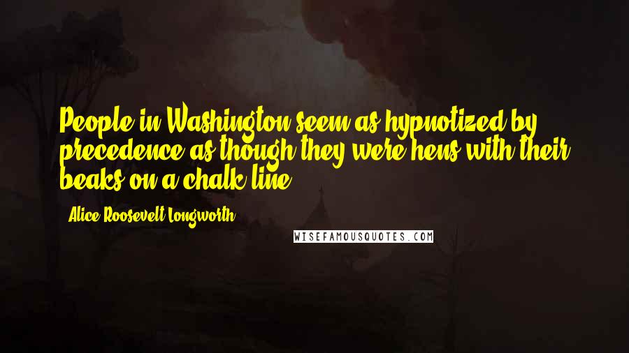 Alice Roosevelt Longworth Quotes: People in Washington seem as hypnotized by precedence as though they were hens with their beaks on a chalk line.