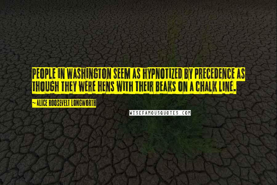 Alice Roosevelt Longworth Quotes: People in Washington seem as hypnotized by precedence as though they were hens with their beaks on a chalk line.