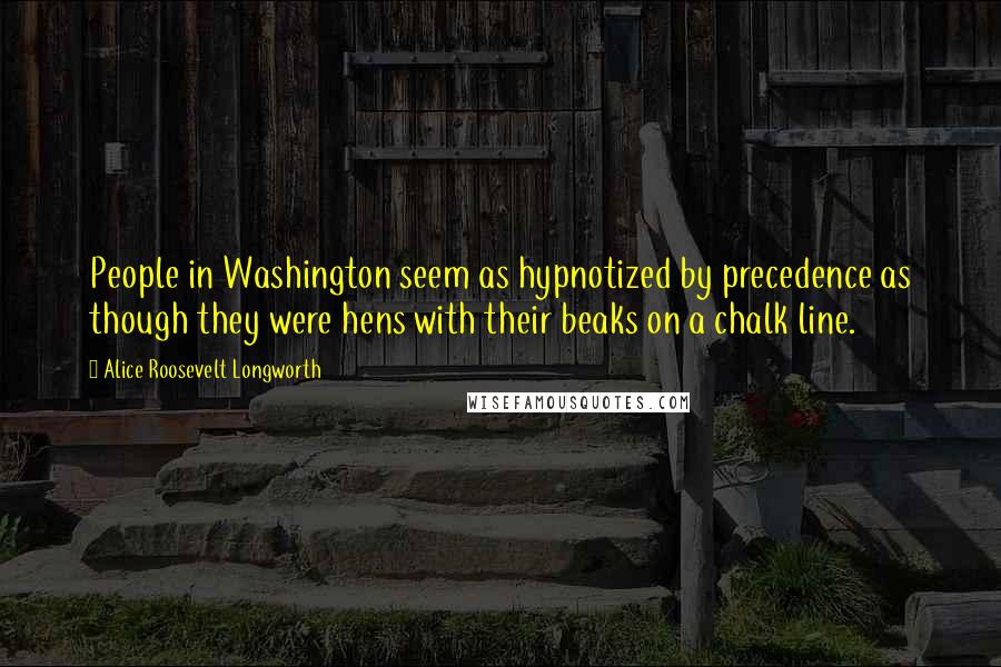 Alice Roosevelt Longworth Quotes: People in Washington seem as hypnotized by precedence as though they were hens with their beaks on a chalk line.