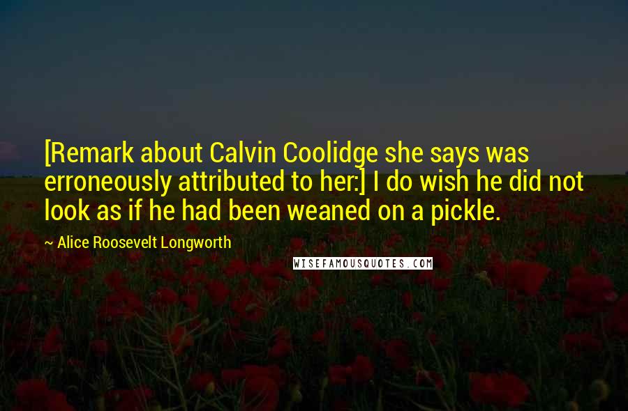 Alice Roosevelt Longworth Quotes: [Remark about Calvin Coolidge she says was erroneously attributed to her:] I do wish he did not look as if he had been weaned on a pickle.