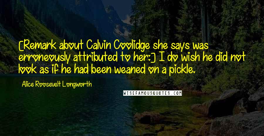 Alice Roosevelt Longworth Quotes: [Remark about Calvin Coolidge she says was erroneously attributed to her:] I do wish he did not look as if he had been weaned on a pickle.