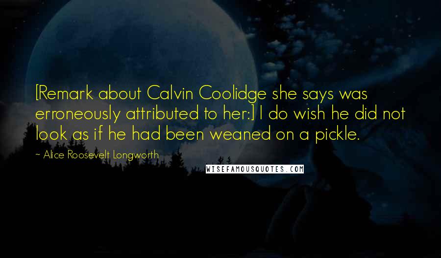 Alice Roosevelt Longworth Quotes: [Remark about Calvin Coolidge she says was erroneously attributed to her:] I do wish he did not look as if he had been weaned on a pickle.