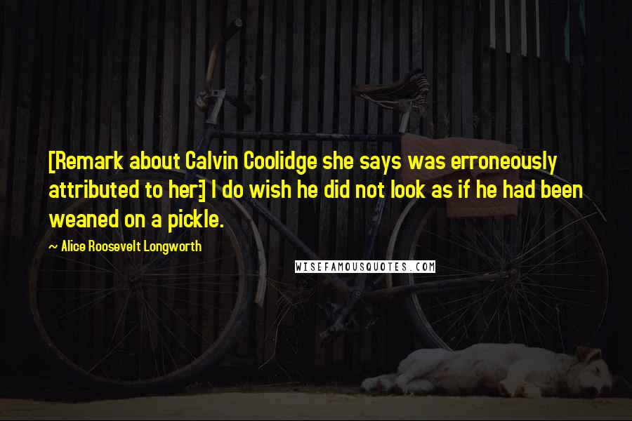 Alice Roosevelt Longworth Quotes: [Remark about Calvin Coolidge she says was erroneously attributed to her:] I do wish he did not look as if he had been weaned on a pickle.