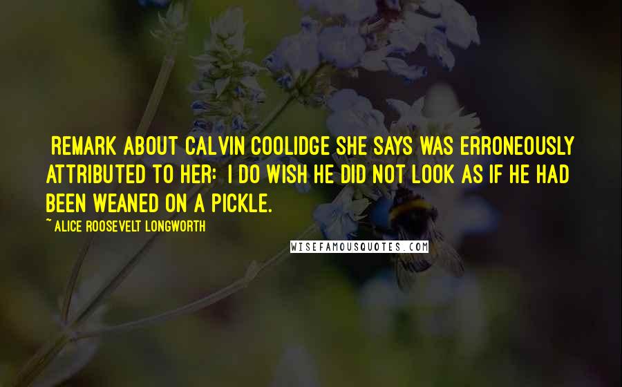 Alice Roosevelt Longworth Quotes: [Remark about Calvin Coolidge she says was erroneously attributed to her:] I do wish he did not look as if he had been weaned on a pickle.