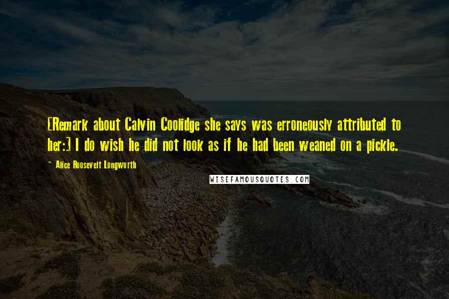 Alice Roosevelt Longworth Quotes: [Remark about Calvin Coolidge she says was erroneously attributed to her:] I do wish he did not look as if he had been weaned on a pickle.