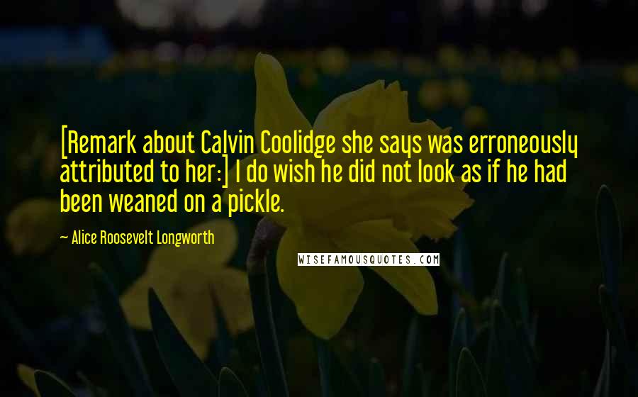 Alice Roosevelt Longworth Quotes: [Remark about Calvin Coolidge she says was erroneously attributed to her:] I do wish he did not look as if he had been weaned on a pickle.