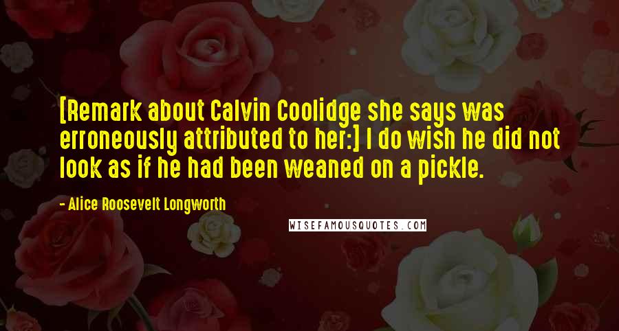 Alice Roosevelt Longworth Quotes: [Remark about Calvin Coolidge she says was erroneously attributed to her:] I do wish he did not look as if he had been weaned on a pickle.