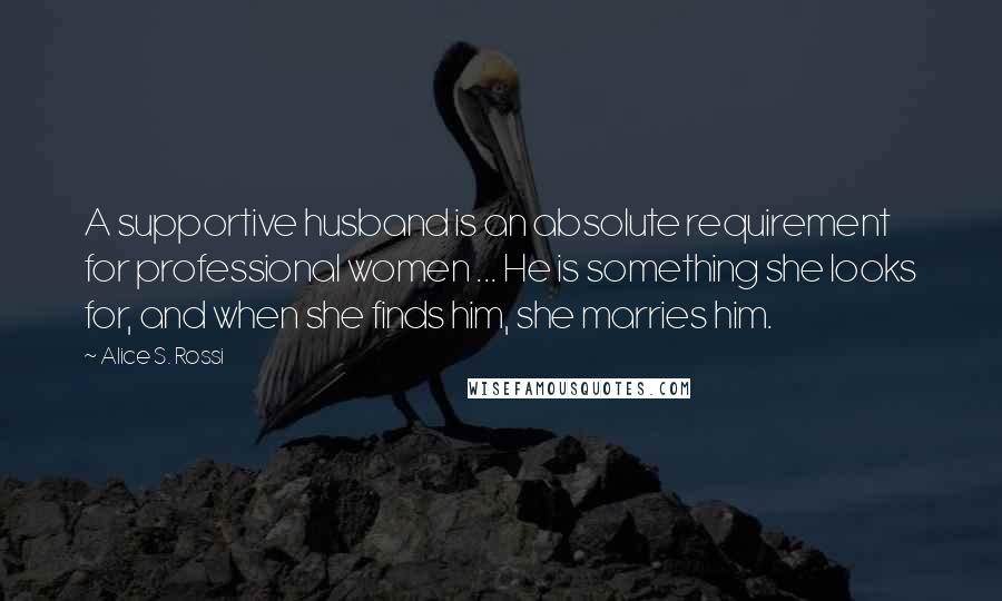 Alice S. Rossi Quotes: A supportive husband is an absolute requirement for professional women ... He is something she looks for, and when she finds him, she marries him.