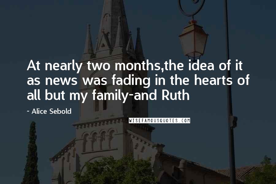 Alice Sebold Quotes: At nearly two months,the idea of it as news was fading in the hearts of all but my family-and Ruth