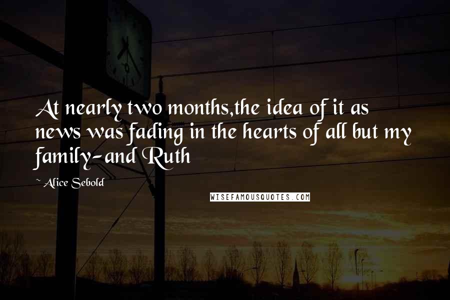 Alice Sebold Quotes: At nearly two months,the idea of it as news was fading in the hearts of all but my family-and Ruth