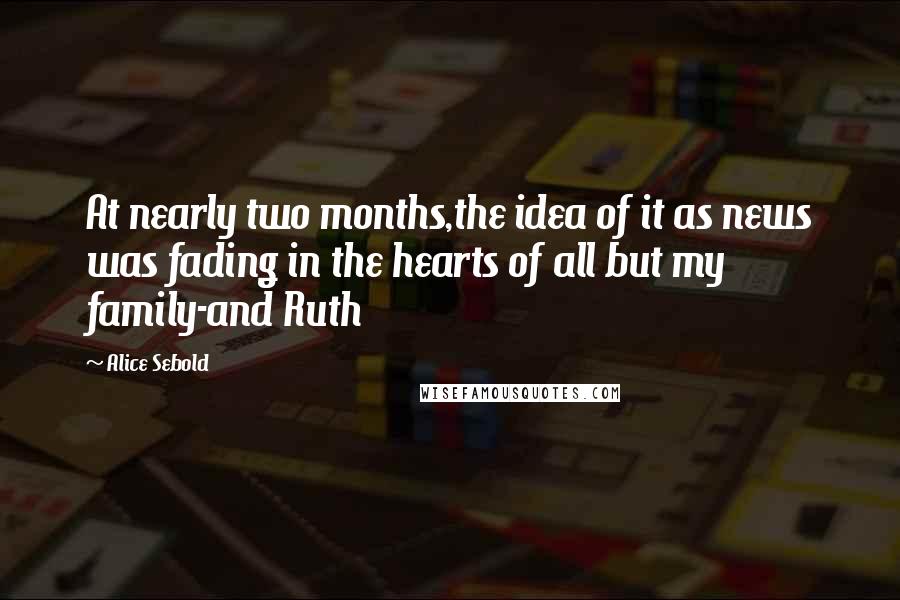 Alice Sebold Quotes: At nearly two months,the idea of it as news was fading in the hearts of all but my family-and Ruth