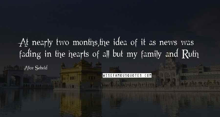 Alice Sebold Quotes: At nearly two months,the idea of it as news was fading in the hearts of all but my family-and Ruth