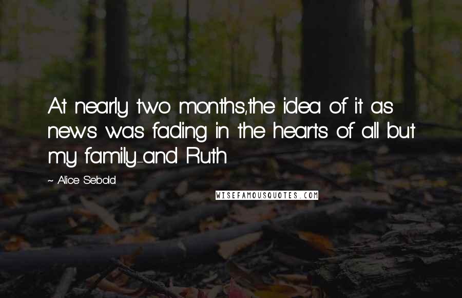 Alice Sebold Quotes: At nearly two months,the idea of it as news was fading in the hearts of all but my family-and Ruth