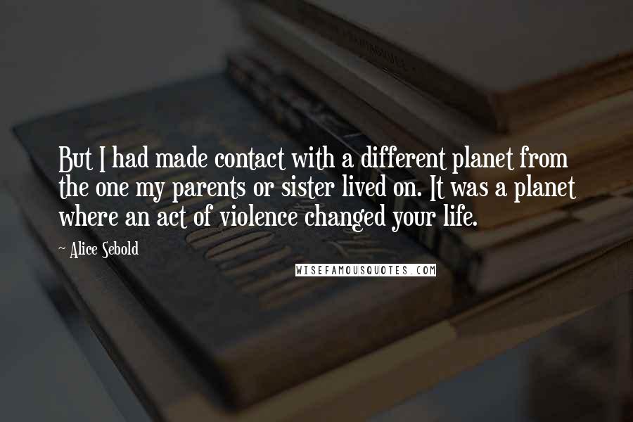 Alice Sebold Quotes: But I had made contact with a different planet from the one my parents or sister lived on. It was a planet where an act of violence changed your life.