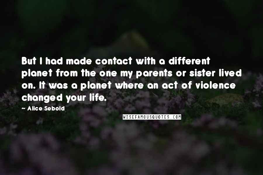 Alice Sebold Quotes: But I had made contact with a different planet from the one my parents or sister lived on. It was a planet where an act of violence changed your life.