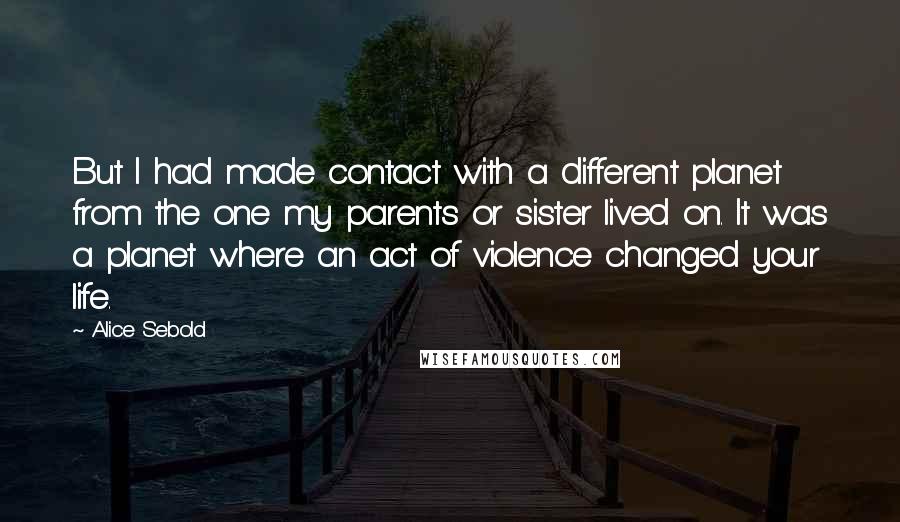 Alice Sebold Quotes: But I had made contact with a different planet from the one my parents or sister lived on. It was a planet where an act of violence changed your life.