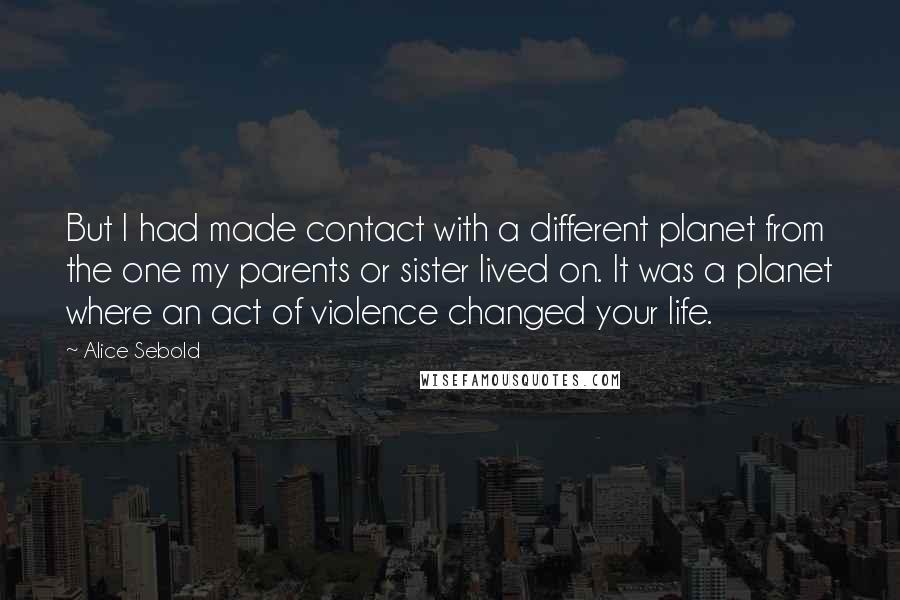 Alice Sebold Quotes: But I had made contact with a different planet from the one my parents or sister lived on. It was a planet where an act of violence changed your life.