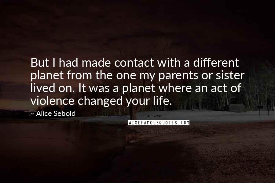 Alice Sebold Quotes: But I had made contact with a different planet from the one my parents or sister lived on. It was a planet where an act of violence changed your life.