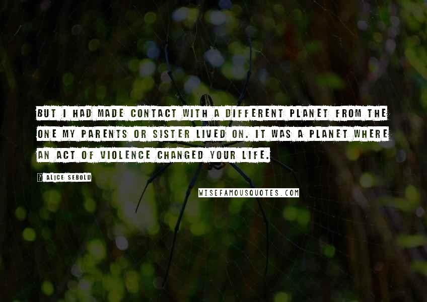 Alice Sebold Quotes: But I had made contact with a different planet from the one my parents or sister lived on. It was a planet where an act of violence changed your life.