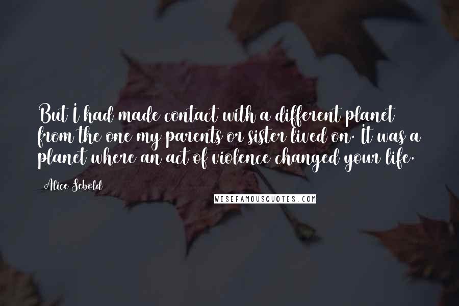 Alice Sebold Quotes: But I had made contact with a different planet from the one my parents or sister lived on. It was a planet where an act of violence changed your life.