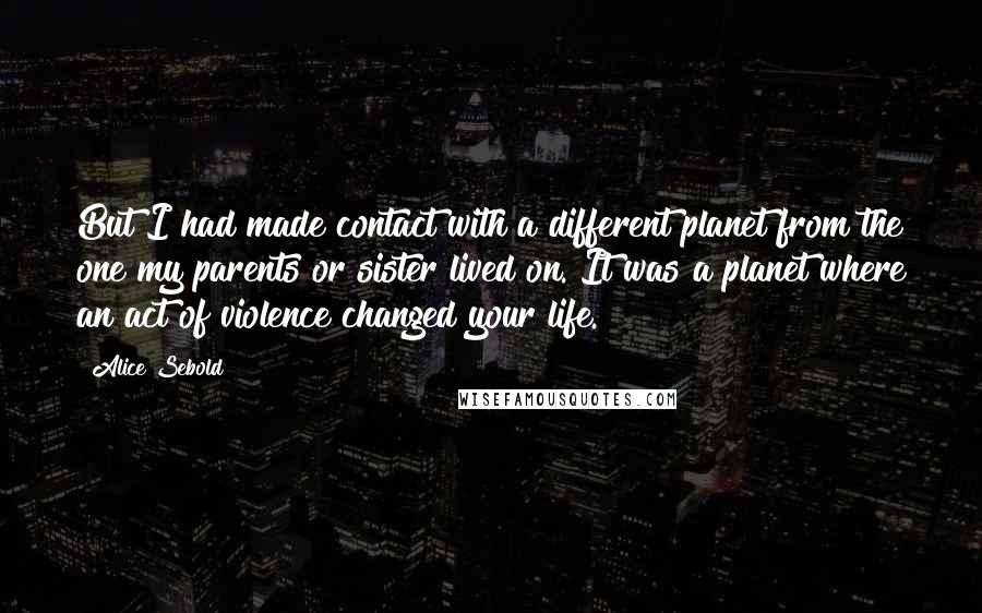 Alice Sebold Quotes: But I had made contact with a different planet from the one my parents or sister lived on. It was a planet where an act of violence changed your life.