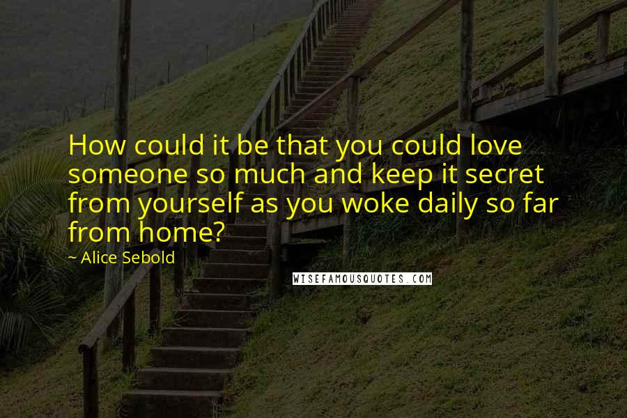 Alice Sebold Quotes: How could it be that you could love someone so much and keep it secret from yourself as you woke daily so far from home?