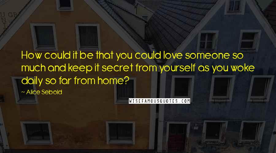Alice Sebold Quotes: How could it be that you could love someone so much and keep it secret from yourself as you woke daily so far from home?