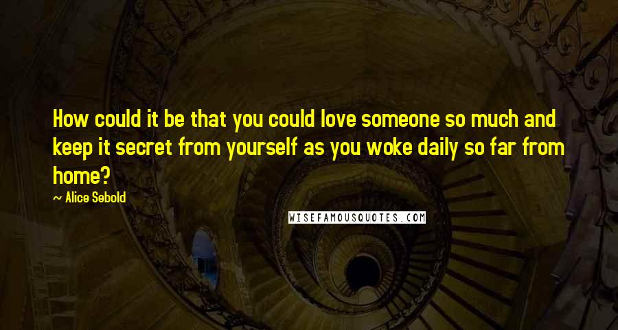 Alice Sebold Quotes: How could it be that you could love someone so much and keep it secret from yourself as you woke daily so far from home?